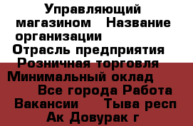 Управляющий магазином › Название организации ­ ProffLine › Отрасль предприятия ­ Розничная торговля › Минимальный оклад ­ 35 000 - Все города Работа » Вакансии   . Тыва респ.,Ак-Довурак г.